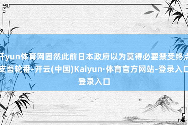 开yun体育网固然此前日本政府以为莫得必要禁受终点支吾轮番-开云(中国)Kaiyun·体育官方网站-登录入口