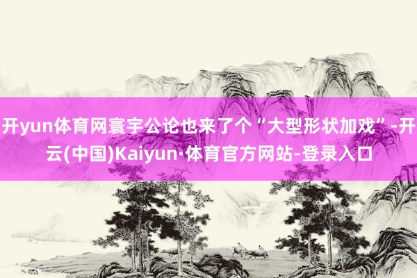 开yun体育网寰宇公论也来了个“大型形状加戏”-开云(中国)Kaiyun·体育官方网站-登录入口