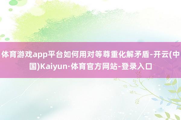 体育游戏app平台如何用对等尊重化解矛盾-开云(中国)Kaiyun·体育官方网站-登录入口