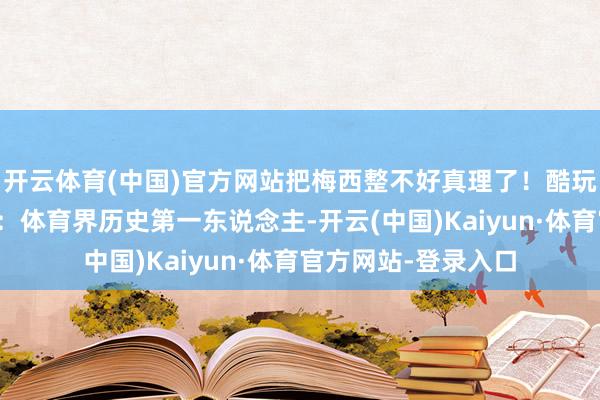 开云体育(中国)官方网站把梅西整不好真理了！酷玩乐队主唱先容梅西：体育界历史第一东说念主-开云(中国)Kaiyun·体育官方网站-登录入口