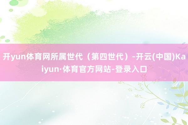开yun体育网所属世代（第四世代）-开云(中国)Kaiyun·体育官方网站-登录入口