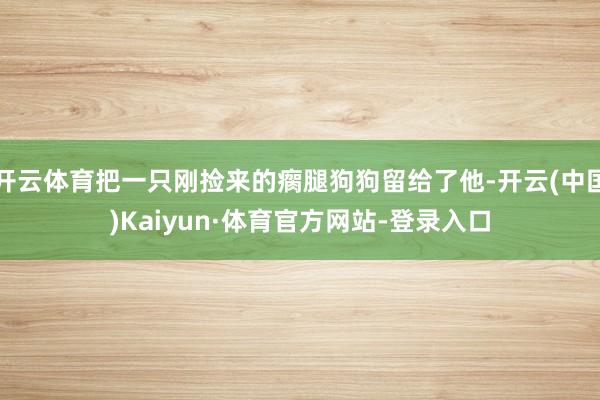 开云体育把一只刚捡来的瘸腿狗狗留给了他-开云(中国)Kaiyun·体育官方网站-登录入口