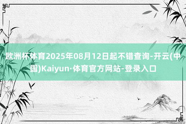 欧洲杯体育2025年08月12日起不错查询-开云(中国)Kaiyun·体育官方网站-登录入口