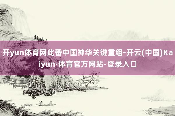 开yun体育网此番中国神华关键重组-开云(中国)Kaiyun·体育官方网站-登录入口