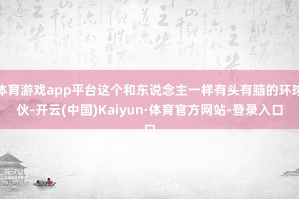 体育游戏app平台这个和东说念主一样有头有脑的环球伙-开云(中国)Kaiyun·体育官方网站-登录入口