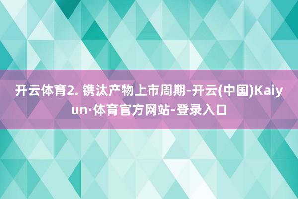 开云体育2. 镌汰产物上市周期-开云(中国)Kaiyun·体育官方网站-登录入口