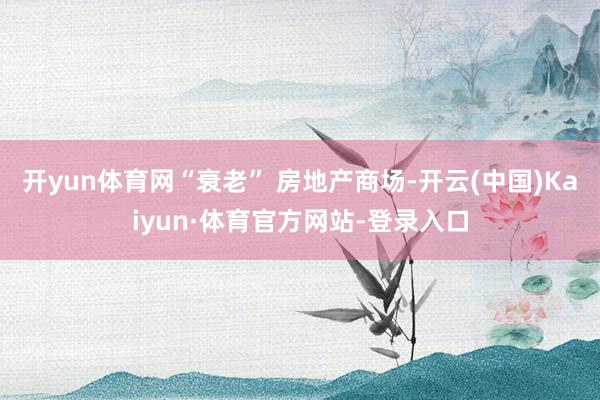 开yun体育网“衰老” 房地产商场-开云(中国)Kaiyun·体育官方网站-登录入口
