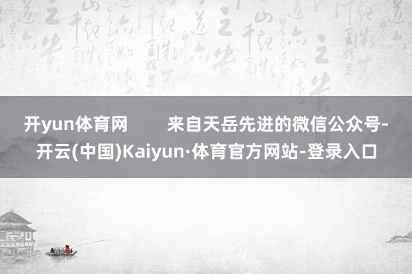 开yun体育网        来自天岳先进的微信公众号-开云(中国)Kaiyun·体育官方网站-登录入口