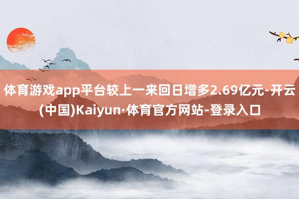 体育游戏app平台较上一来回日增多2.69亿元-开云(中国)Kaiyun·体育官方网站-登录入口