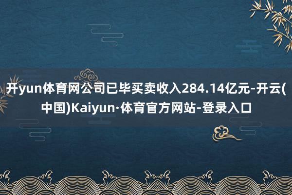 开yun体育网公司已毕买卖收入284.14亿元-开云(中国)Kaiyun·体育官方网站-登录入口