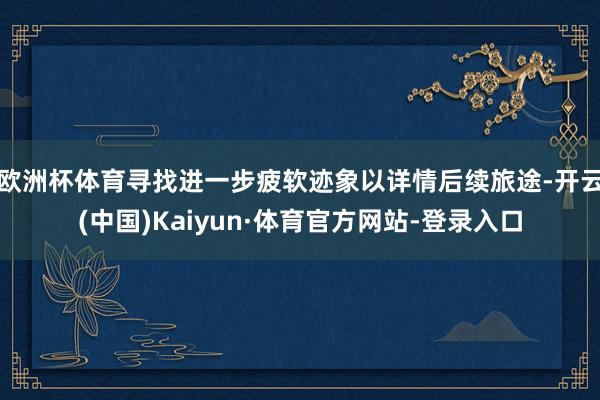 欧洲杯体育寻找进一步疲软迹象以详情后续旅途-开云(中国)Kaiyun·体育官方网站-登录入口