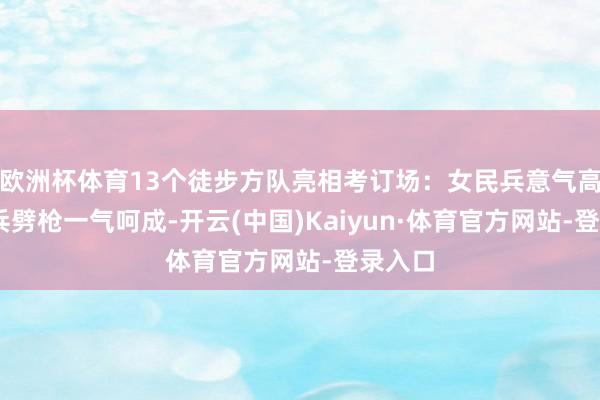 欧洲杯体育13个徒步方队亮相考订场：女民兵意气高涨 官兵劈枪一气呵成-开云(中国)Kaiyun·体育官方网站-登录入口