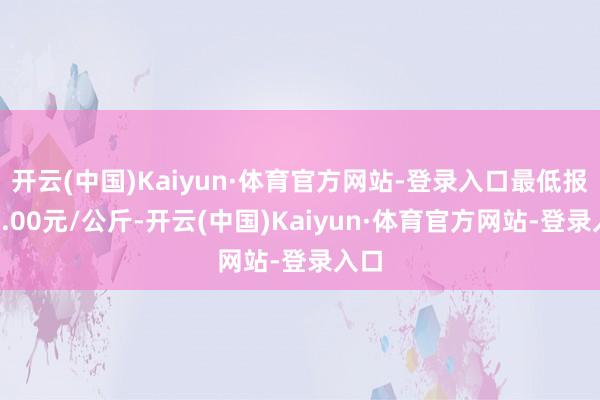 开云(中国)Kaiyun·体育官方网站-登录入口最低报价5.00元/公斤-开云(中国)Kaiyun·体育官方网站-登录入口