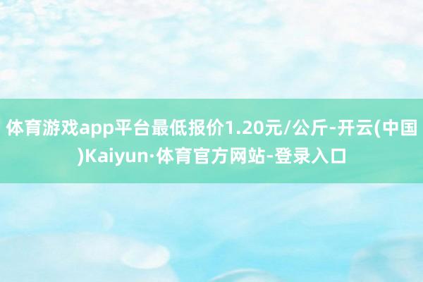 体育游戏app平台最低报价1.20元/公斤-开云(中国)Kaiyun·体育官方网站-登录入口