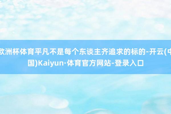 欧洲杯体育平凡不是每个东谈主齐追求的标的-开云(中国)Kaiyun·体育官方网站-登录入口