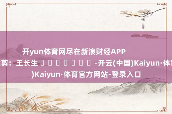 开yun体育网尽在新浪财经APP 包袱裁剪:王长生 -开云(中国)Kaiyun·体育官方网站-登录入口