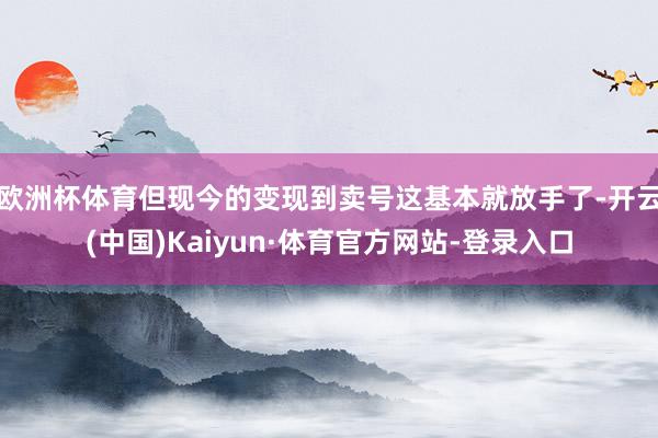 欧洲杯体育但现今的变现到卖号这基本就放手了-开云(中国)Kaiyun·体育官方网站-登录入口