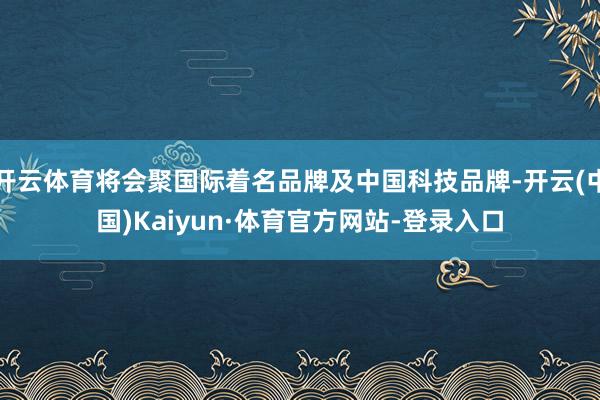开云体育将会聚国际着名品牌及中国科技品牌-开云(中国)Kaiyun·体育官方网站-登录入口