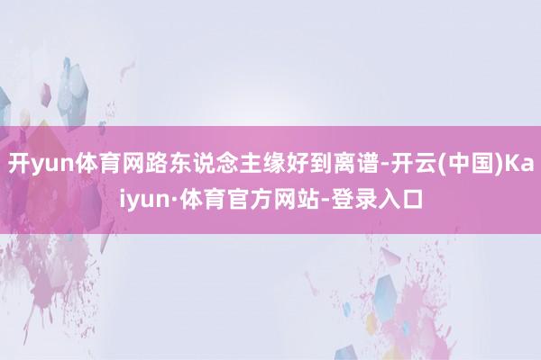 开yun体育网路东说念主缘好到离谱-开云(中国)Kaiyun·体育官方网站-登录入口