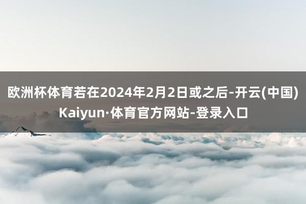 欧洲杯体育若在2024年2月2日或之后-开云(中国)Kaiyun·体育官方网站-登录入口