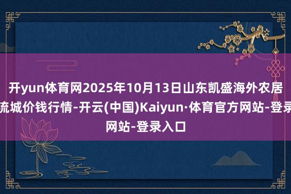 开yun体育网2025年10月13日山东凯盛海外农居品物流城价钱行情-开云(中国)Kaiyun·体育官方网站-登录入口
