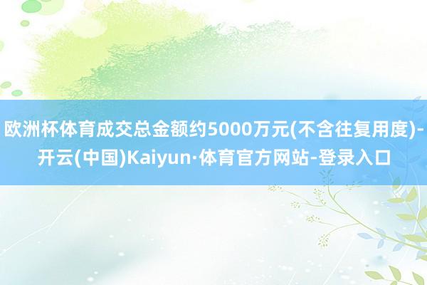 欧洲杯体育成交总金额约5000万元(不含往复用度)-开云(中国)Kaiyun·体育官方网站-登录入口
