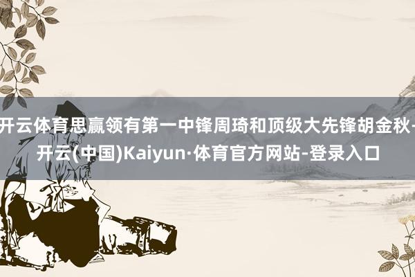 开云体育思赢领有第一中锋周琦和顶级大先锋胡金秋-开云(中国)Kaiyun·体育官方网站-登录入口