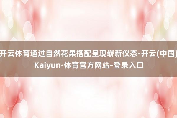 开云体育通过自然花果搭配呈现崭新仪态-开云(中国)Kaiyun·体育官方网站-登录入口