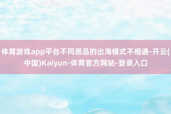 体育游戏app平台不同居品的出海模式不相通-开云(中国)Kaiyun·体育官方网站-登录入口