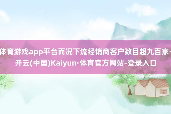 体育游戏app平台而况下流经销商客户数目超九百家-开云(中国)Kaiyun·体育官方网站-登录入口