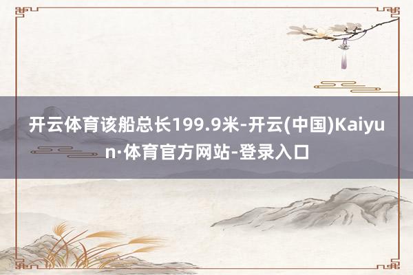 开云体育　　该船总长199.9米-开云(中国)Kaiyun·体育官方网站-登录入口