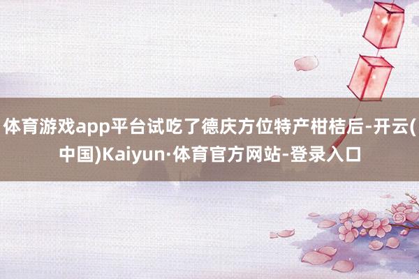 体育游戏app平台试吃了德庆方位特产柑桔后-开云(中国)Kaiyun·体育官方网站-登录入口