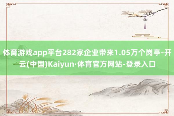 体育游戏app平台282家企业带来1.05万个岗亭-开云(中国)Kaiyun·体育官方网站-登录入口
