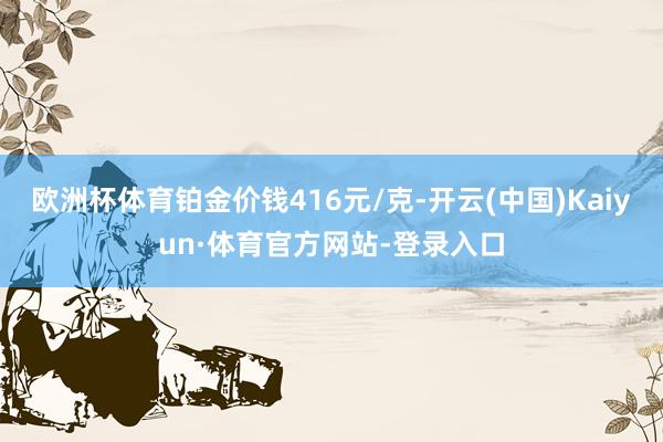 欧洲杯体育铂金价钱416元/克-开云(中国)Kaiyun·体育官方网站-登录入口