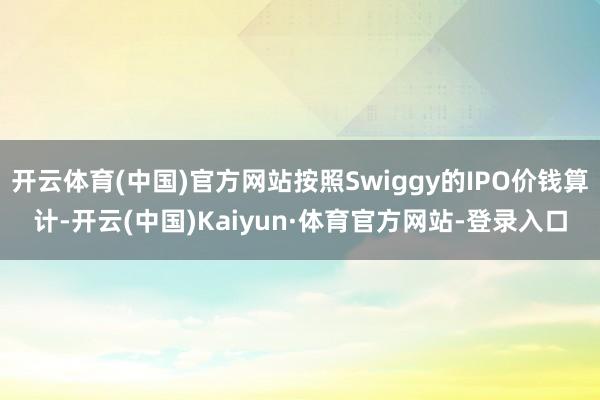 开云体育(中国)官方网站按照Swiggy的IPO价钱算计-开云(中国)Kaiyun·体育官方网站-登录入口