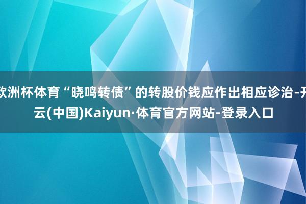 欧洲杯体育“晓鸣转债”的转股价钱应作出相应诊治-开云(中国)Kaiyun·体育官方网站-登录入口