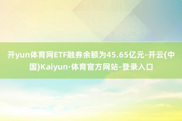 开yun体育网ETF融券余额为45.65亿元-开云(中国)Kaiyun·体育官方网站-登录入口