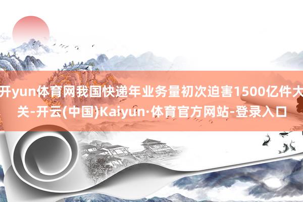开yun体育网我国快递年业务量初次迫害1500亿件大关-开云(中国)Kaiyun·体育官方网站-登录入口