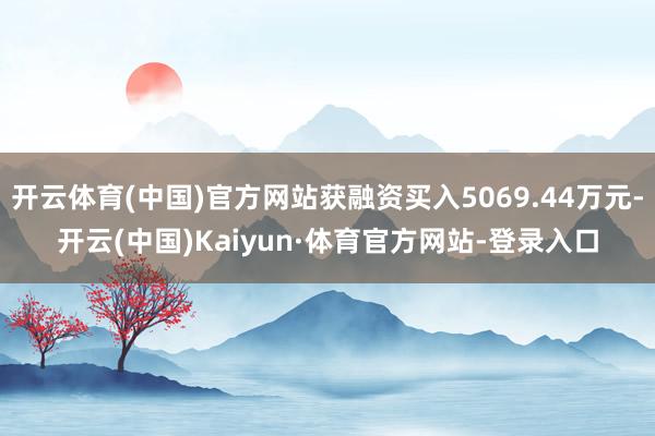 开云体育(中国)官方网站获融资买入5069.44万元-开云(中国)Kaiyun·体育官方网站-登录入口