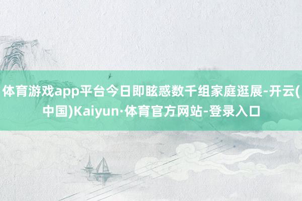 体育游戏app平台今日即眩惑数千组家庭逛展-开云(中国)Kaiyun·体育官方网站-登录入口