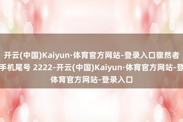 开云(中国)Kaiyun·体育官方网站-登录入口骤然者未**(手机尾号 2222-开云(中国)Kaiyun·体育官方网站-登录入口