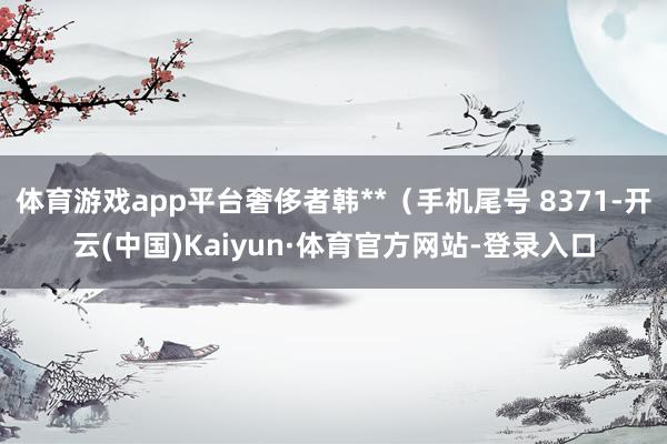 体育游戏app平台奢侈者韩**（手机尾号 8371-开云(中国)Kaiyun·体育官方网站-登录入口