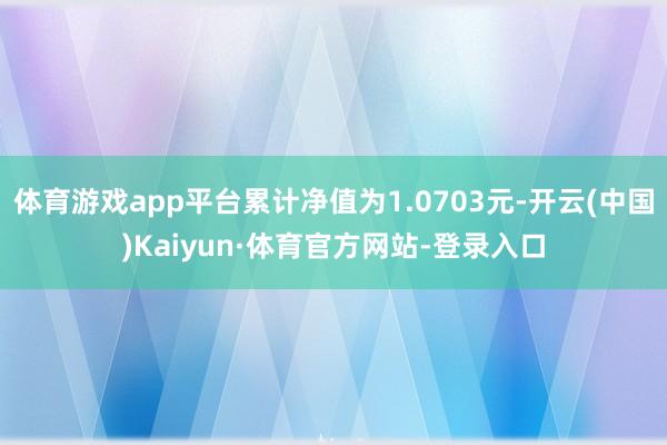 体育游戏app平台累计净值为1.0703元-开云(中国)Kaiyun·体育官方网站-登录入口