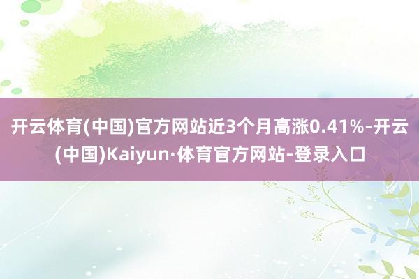 开云体育(中国)官方网站近3个月高涨0.41%-开云(中国)Kaiyun·体育官方网站-登录入口