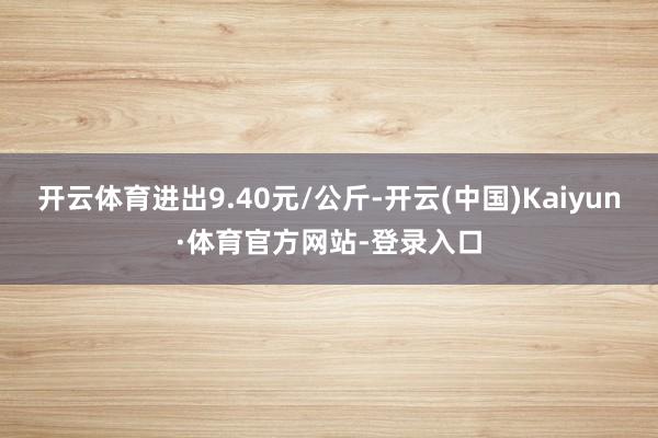 开云体育进出9.40元/公斤-开云(中国)Kaiyun·体育官方网站-登录入口