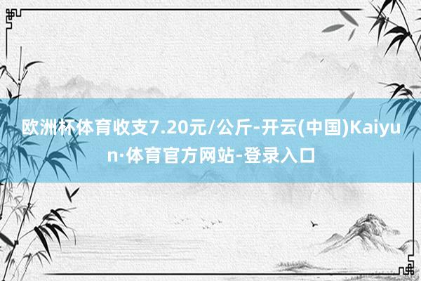 欧洲杯体育收支7.20元/公斤-开云(中国)Kaiyun·体育官方网站-登录入口