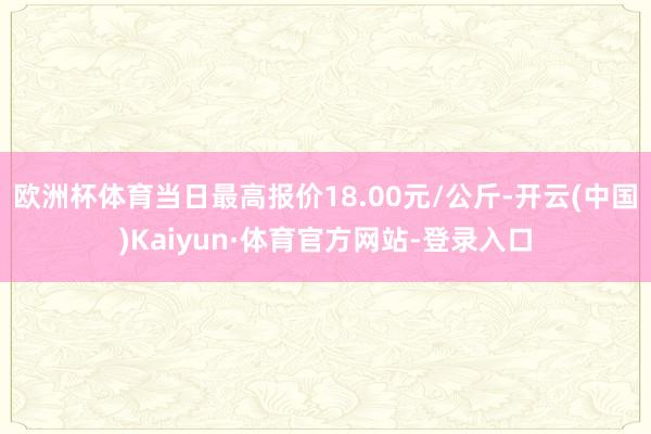 欧洲杯体育当日最高报价18.00元/公斤-开云(中国)Kaiyun·体育官方网站-登录入口