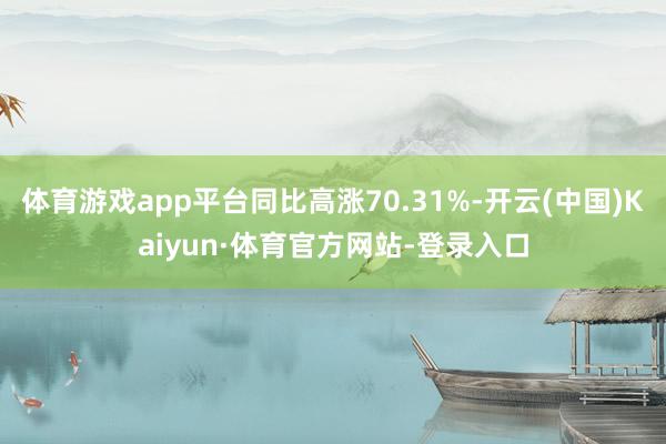 体育游戏app平台同比高涨70.31%-开云(中国)Kaiyun·体育官方网站-登录入口
