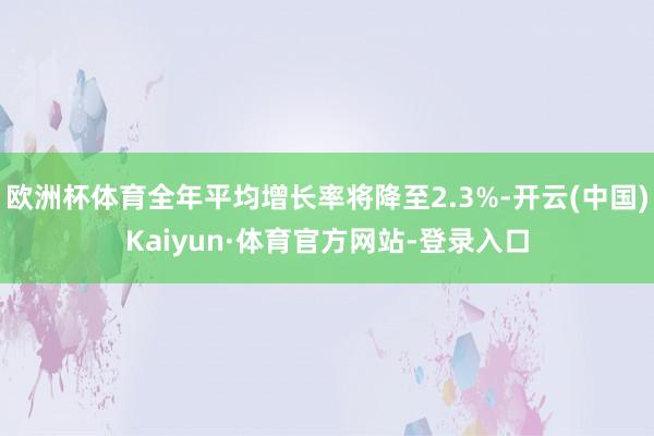 欧洲杯体育全年平均增长率将降至2.3%-开云(中国)Kaiyun·体育官方网站-登录入口