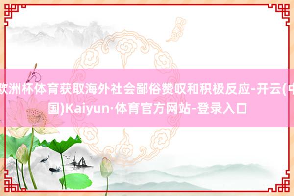 欧洲杯体育获取海外社会鄙俗赞叹和积极反应-开云(中国)Kaiyun·体育官方网站-登录入口